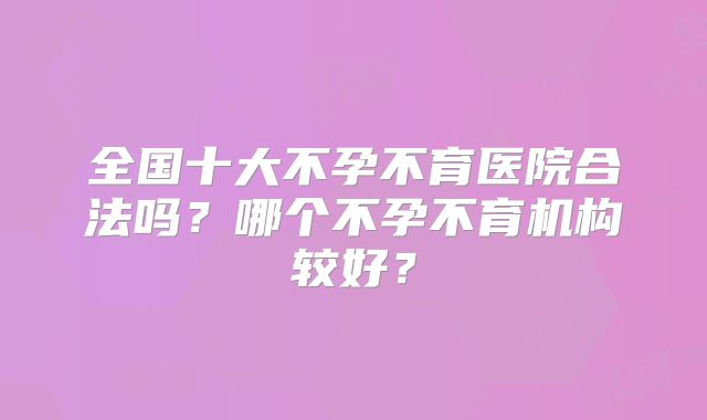 全国十大不孕不育医院合法吗？哪个不孕不育机构较好？