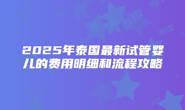 2025年泰国最新试管婴儿的费用明细和流程攻略