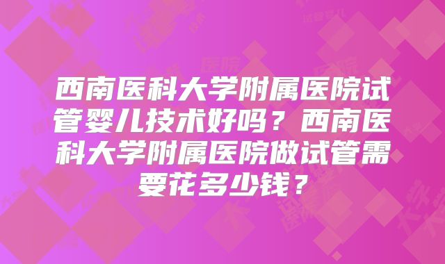 西南医科大学附属医院试管婴儿技术好吗？西南医科大学附属医院做试管需要花多少钱？