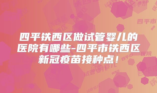 四平铁西区做试管婴儿的医院有哪些-四平市铁西区新冠疫苗接种点！