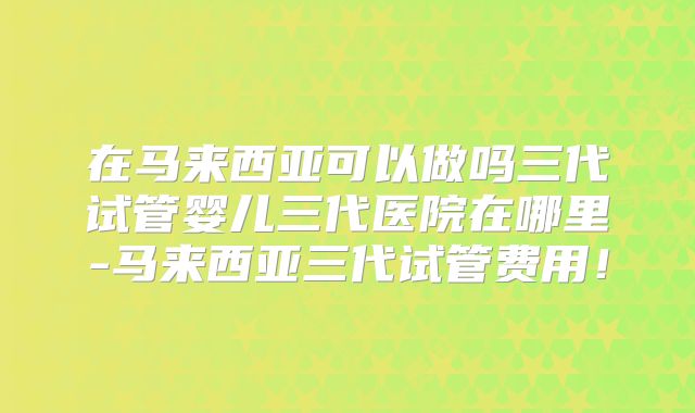 在马来西亚可以做吗三代试管婴儿三代医院在哪里-马来西亚三代试管费用!