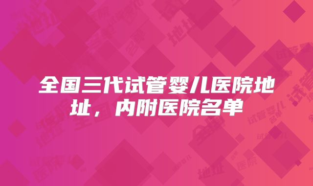 全国三代试管婴儿医院地址,内附医院名单