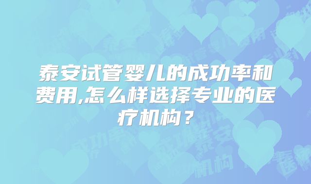 泰安试管婴儿的成功率和费用,怎么样选择专业的医疗机构？