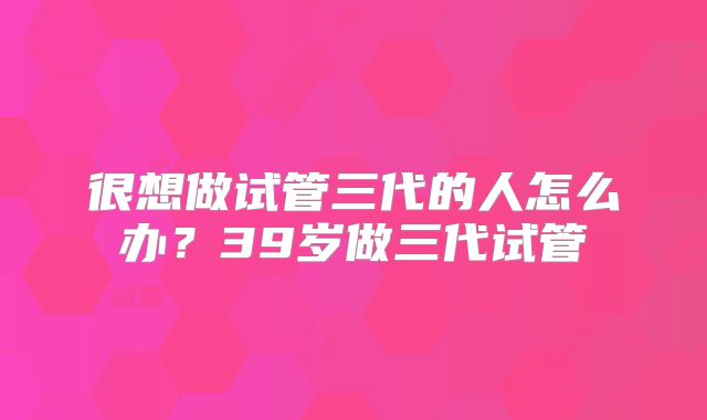 很想做试管三代的人怎么办？39岁做三代试管