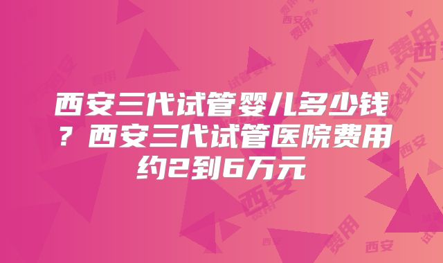 西安三代试管婴儿多少钱?西安三代试管医院费用约2到6万元