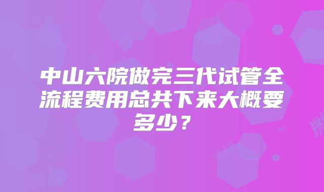 中山六院做完三代试管全流程费用总共下来大概要多少?