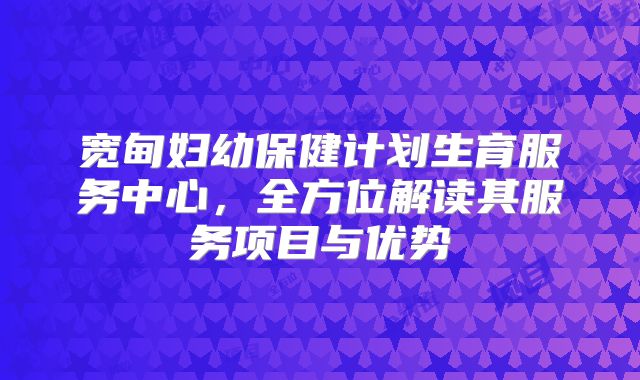 宽甸妇幼保健计划生育服务中心，全方位解读其服务项目与优势