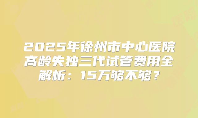 2025年徐州市中心医院高龄失独三代试管费用全解析：15万够不够？