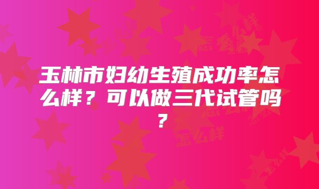 玉林市妇幼生殖成功率怎么样？可以做三代试管吗？