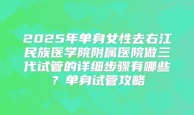 2025年单身女性去右江民族医学院附属医院做三代试管的详细步骤有哪些?单身试管攻略