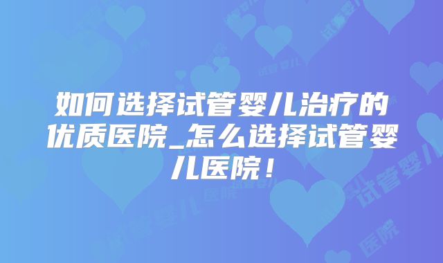 如何选择试管婴儿治疗的优质医院_怎么选择试管婴儿医院!