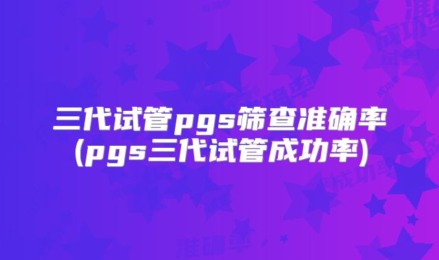 三代试管pgs筛查准确率(pgs三代试管成功率)