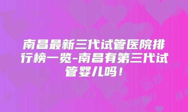 南昌最新三代试管医院排行榜一览-南昌有第三代试管婴儿吗！