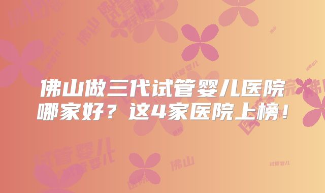 佛山做三代试管婴儿医院哪家好？这4家医院上榜！