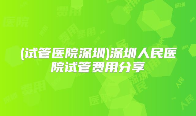 (试管医院深圳)深圳人民医院试管费用分享