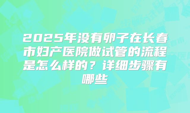 2025年没有卵子在长春市妇产医院做试管的流程是怎么样的?详细步骤有哪些
