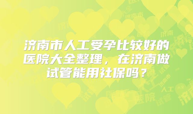 济南市人工受孕比较好的医院大全整理,在济南做试管能用社保吗?