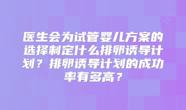 医生会为试管婴儿方案的选择制定什么排卵诱导计划？排卵诱导计划的成功率有多高？