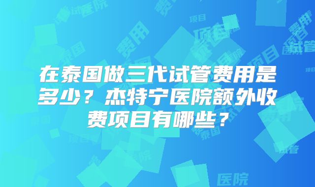 在泰国做三代试管费用是多少？杰特宁医院额外收费项目有哪些？