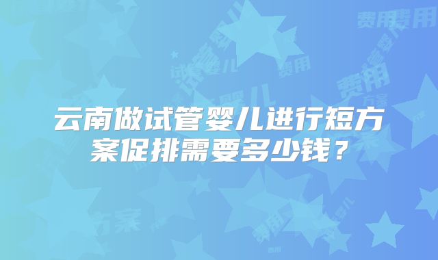 云南做试管婴儿进行短方案促排需要多少钱？