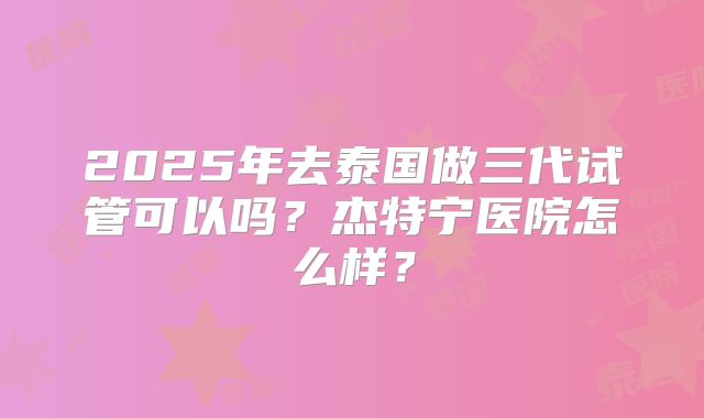 2025年去泰国做三代试管可以吗？杰特宁医院怎么样？