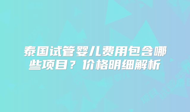 泰国试管婴儿费用包含哪些项目?价格明细解析