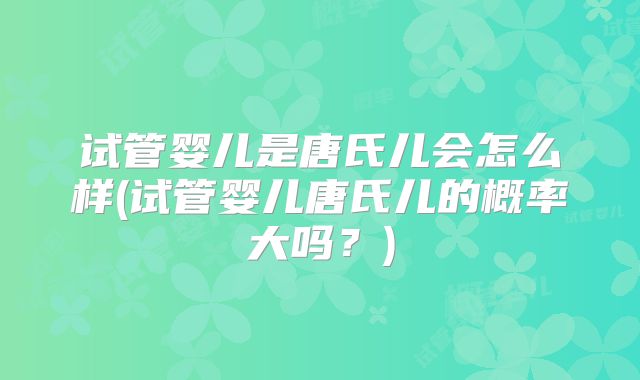 试管婴儿是唐氏儿会怎么样(试管婴儿唐氏儿的概率大吗?)