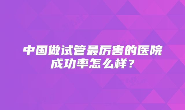 中国做试管最厉害的医院成功率怎么样?
