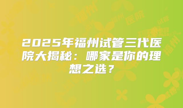 2025年福州试管三代医院大揭秘：哪家是你的理想之选？