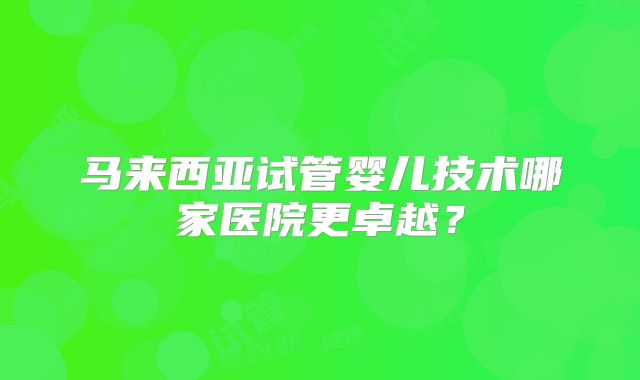 马来西亚试管婴儿技术哪家医院更卓越？