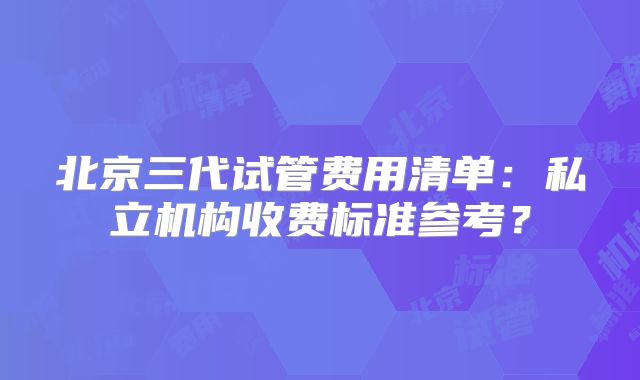 北京三代试管费用清单：私立机构收费标准参考？