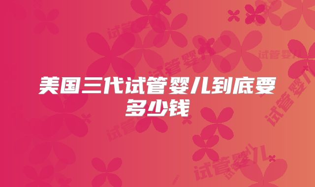 美国三代试管婴儿到底要多少钱