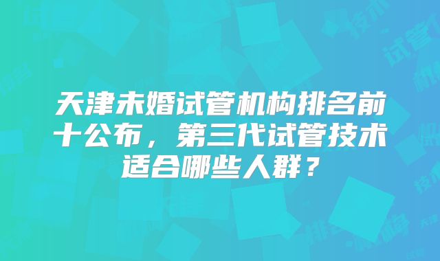 天津未婚试管机构排名前十公布,第三代试管技术适合哪些人群?