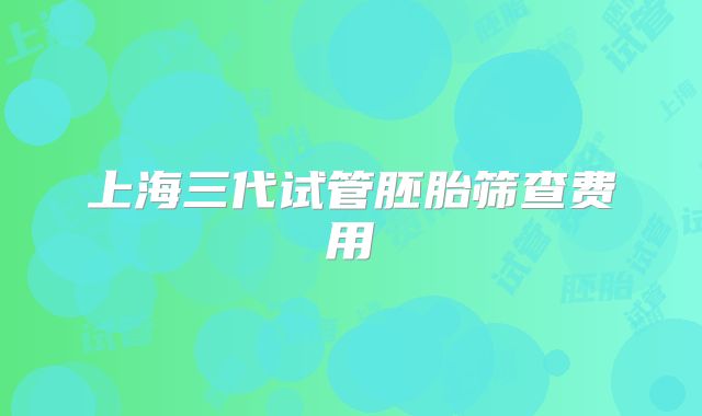 上海三代试管胚胎筛查费用