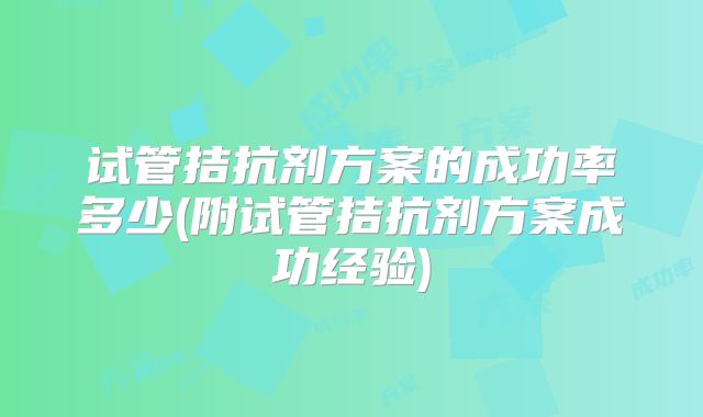 试管拮抗剂方案的成功率多少(附试管拮抗剂方案成功经验)