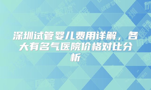 深圳试管婴儿费用详解，各大有名气医院价格对比分析