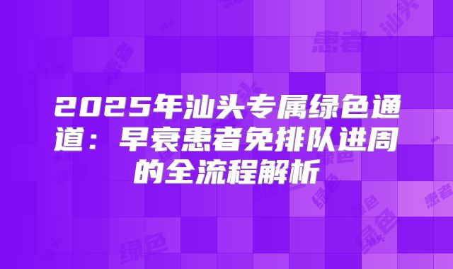 2025年汕头专属绿色通道：早衰患者免排队进周的全流程解析