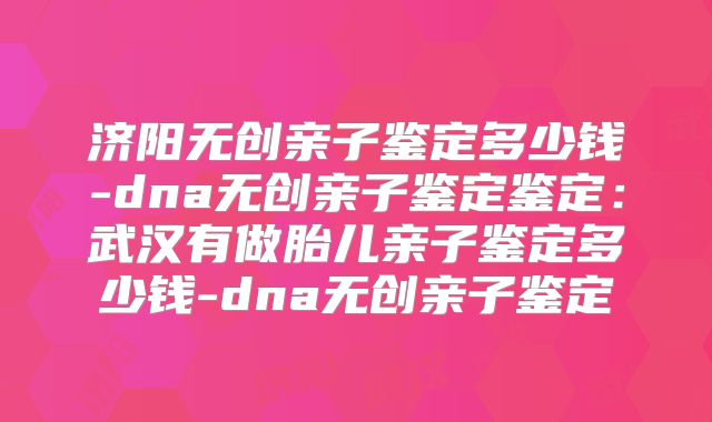 济阳无创亲子鉴定多少钱-dna无创亲子鉴定鉴定：武汉有做胎儿亲子鉴定多少钱-dna无创亲子鉴定