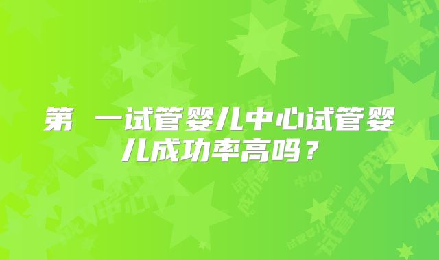 第 一试管婴儿中心试管婴儿成功率高吗?