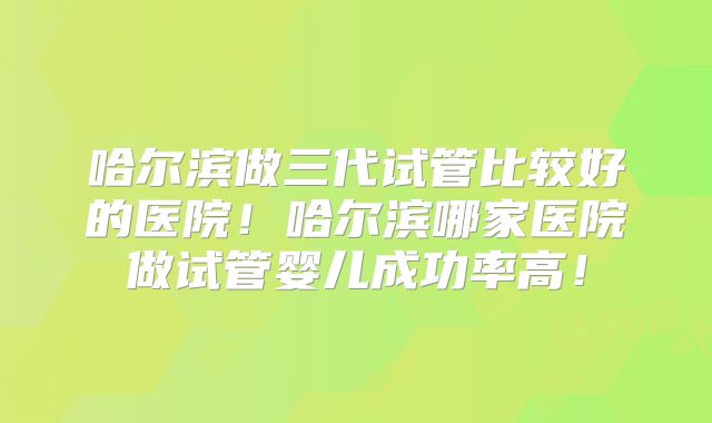 哈尔滨做三代试管比较好的医院！哈尔滨哪家医院做试管婴儿成功率高！
