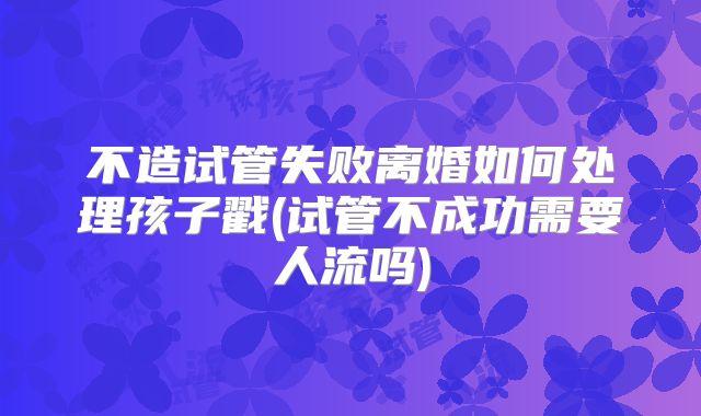 不造试管失败离婚如何处理孩子戳(试管不成功需要人流吗)