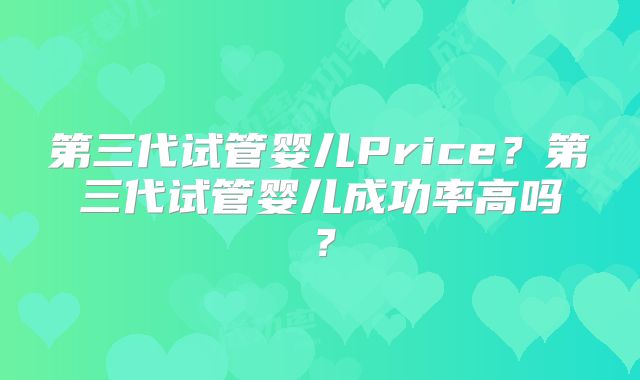 第三代试管婴儿Price?第三代试管婴儿成功率高吗?