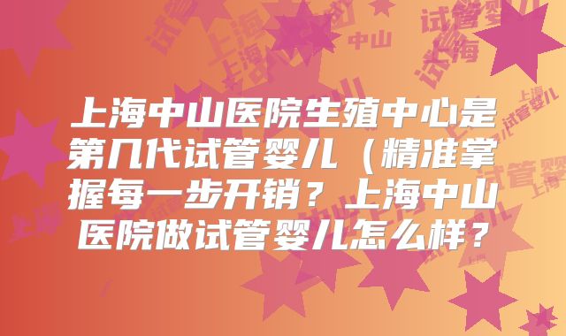 上海中山医院生殖中心是第几代试管婴儿（精准掌握每一步开销？上海中山医院做试管婴儿怎么样？