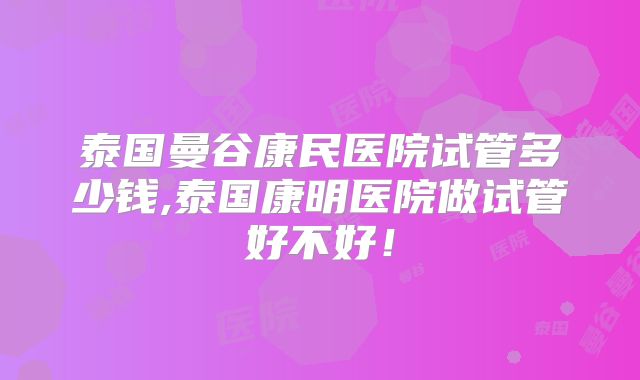 泰国曼谷康民医院试管多少钱,泰国康明医院做试管好不好！