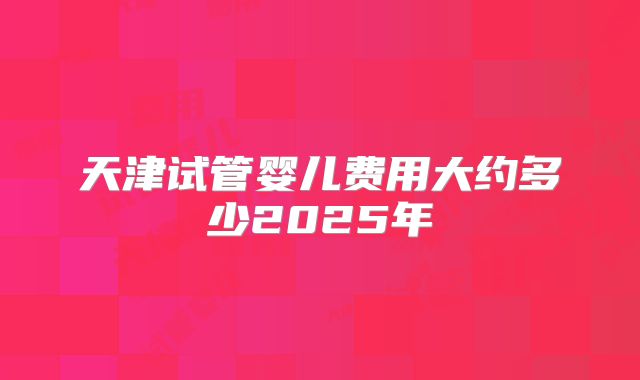 天津试管婴儿费用大约多少2025年