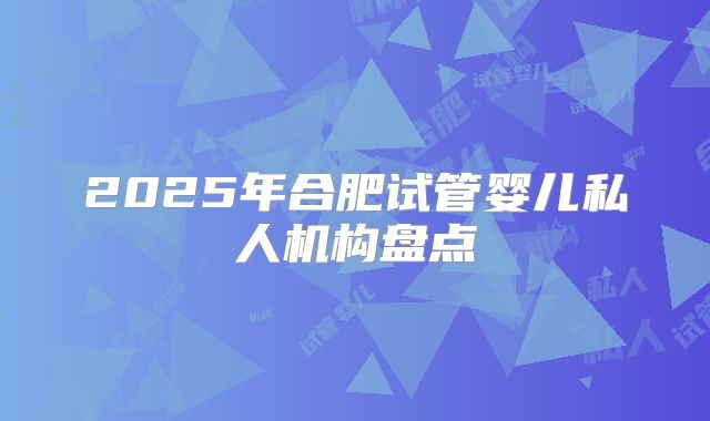 2025年合肥试管婴儿私人机构盘点