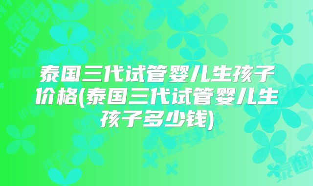 泰国三代试管婴儿生孩子价格(泰国三代试管婴儿生孩子多少钱)