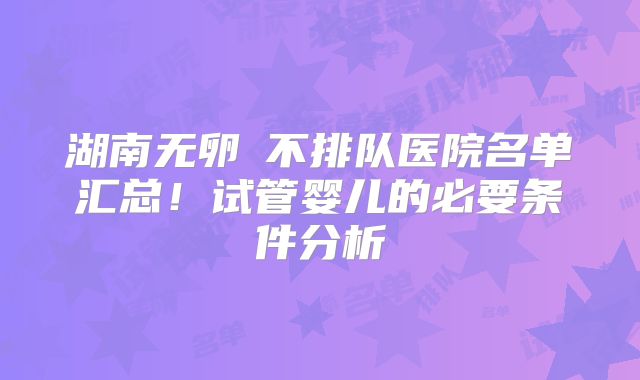 湖南无卵�不排队医院名单汇总！试管婴儿的必要条件分析