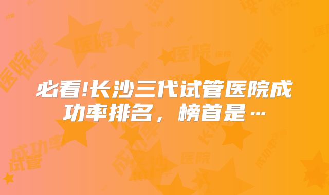 必看!长沙三代试管医院成功率排名，榜首是…