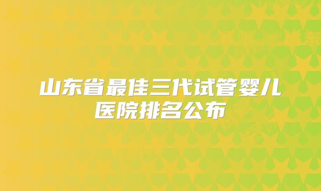 山东省最佳三代试管婴儿医院排名公布
